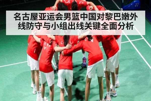 名古屋亚运会男篮中国对黎巴嫩外线防守与小组出线关键全面分析