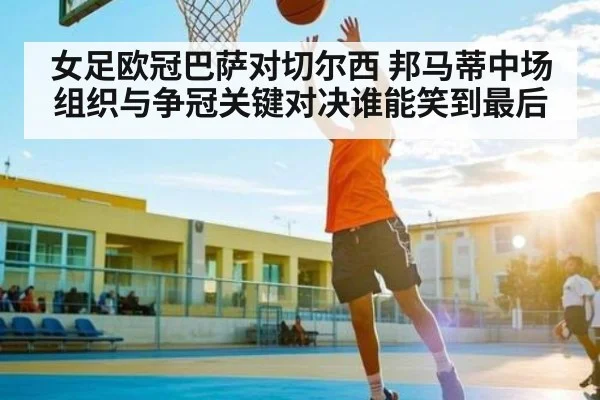 女足欧冠巴萨对切尔西 邦马蒂中场组织与争冠关键对决谁能笑到最后